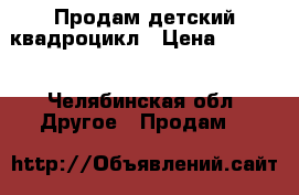 Продам детский квадроцикл › Цена ­ 8 000 - Челябинская обл. Другое » Продам   